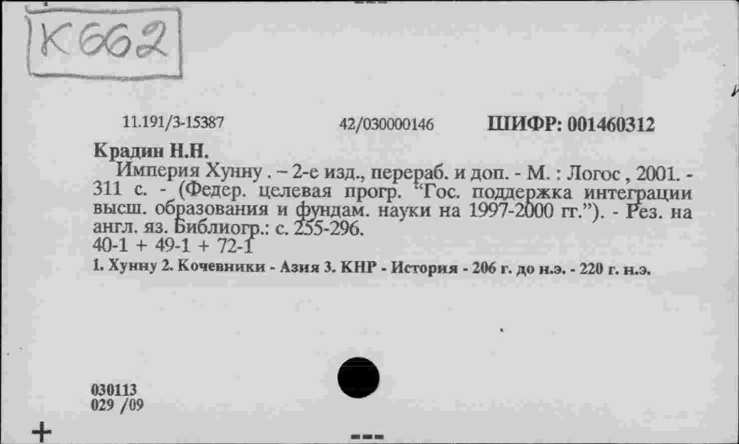 ﻿11.191/3-15387	42/030000146 ШИФР: 001460312
Крадии Н.Н.
Империя Хунну. - 2-е изд., перераб. и доп. - М. : Логос, 2001. -311 с. - (Федер, целевая прогр. !Тос. поддержка интеграции высш, образования и фундам. науки на 1997-2000 гг.”). - Рез. на англ. яз. Библиогр.: с. 255-296. 40-1 + 49-1 + 72-1
1. Хуину 2. Кочевники - Азия 3. КНР - История - 206 г. до н.э. - 220 г. н.э.
030113
029 /09